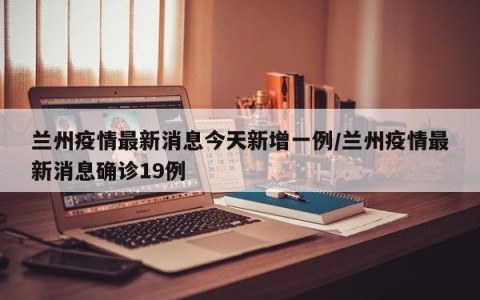 兰州疫情最新消息今天新增一例/兰州疫情最新消息确诊19例