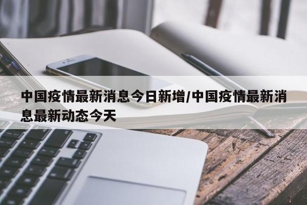 中国疫情最新消息今日新增/中国疫情最新消息最新动态今天