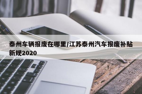 泰州车辆报废在哪里/江苏泰州汽车报废补贴新规2020