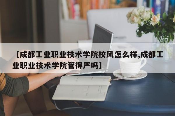 【成都工业职业技术学院校风怎么样,成都工业职业技术学院管得严吗】