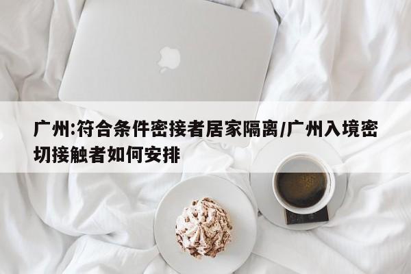 广州:符合条件密接者居家隔离/广州入境密切接触者如何安排