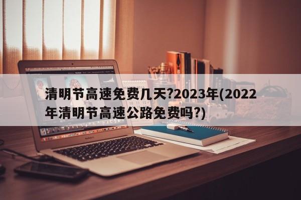清明节高速免费几天?2023年(2022年清明节高速公路免费吗?)