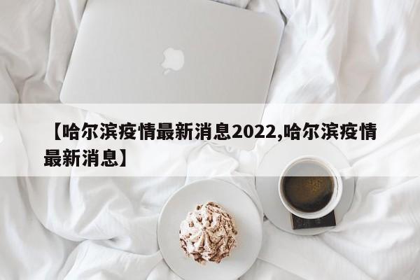 【哈尔滨疫情最新消息2022,哈尔滨疫情最新消息】