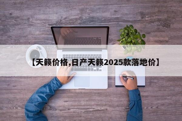 【天籁价格,日产天籁2025款落地价】