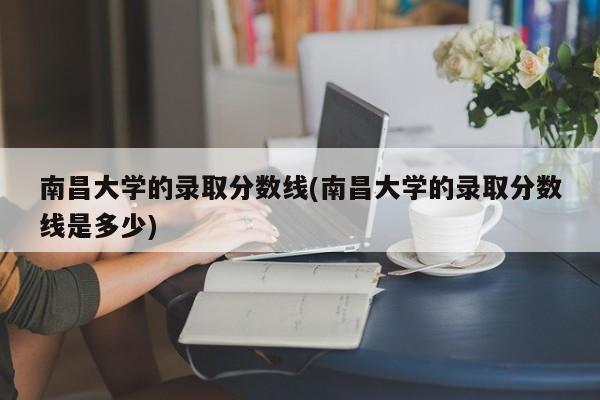 南昌大学的录取分数线(南昌大学的录取分数线是多少)