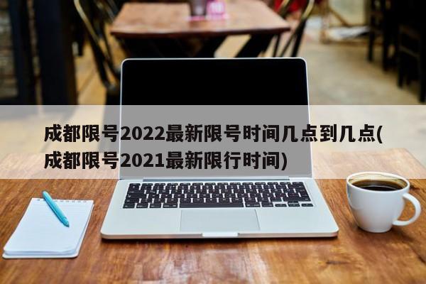 成都限号2022最新限号时间几点到几点(成都限号2021最新限行时间)