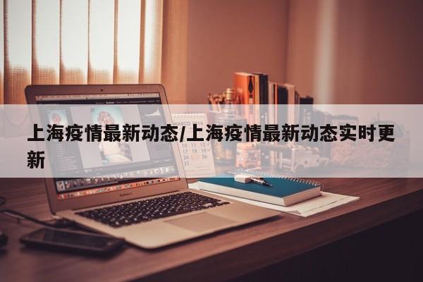 上海疫情最新动态/上海疫情最新动态实时更新