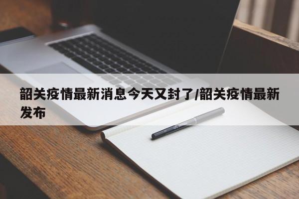 韶关疫情最新消息今天又封了/韶关疫情最新发布