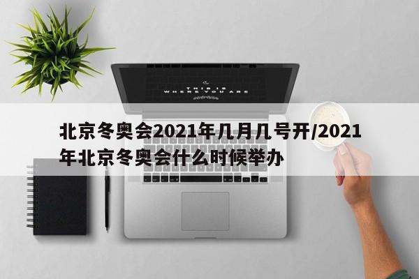 北京冬奥会2021年几月几号开/2021年北京冬奥会什么时候举办