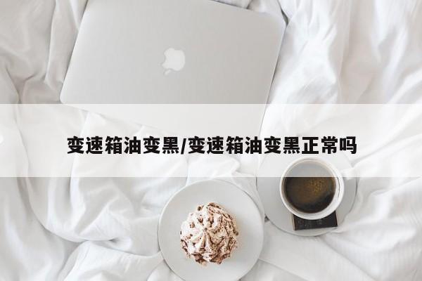 变速箱油变黑/变速箱油变黑正常吗