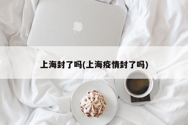 上海封了吗(上海疫情封了吗)