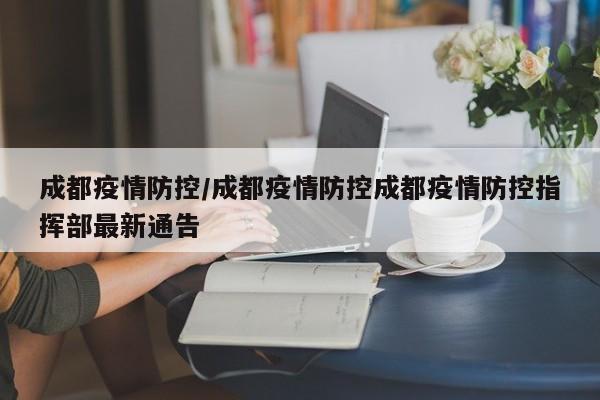 成都疫情防控/成都疫情防控成都疫情防控指挥部最新通告