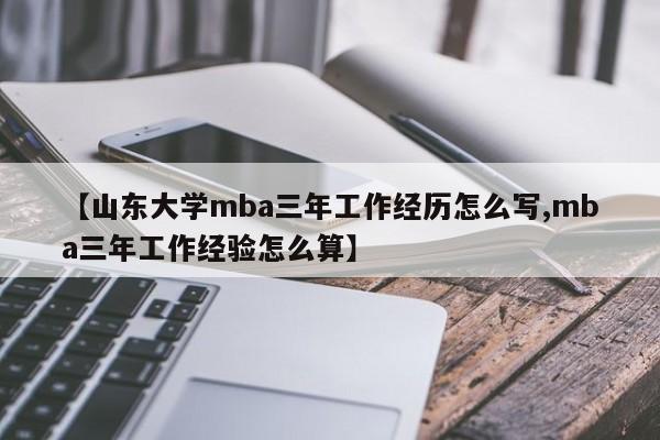 【山东大学mba三年工作经历怎么写,mba三年工作经验怎么算】