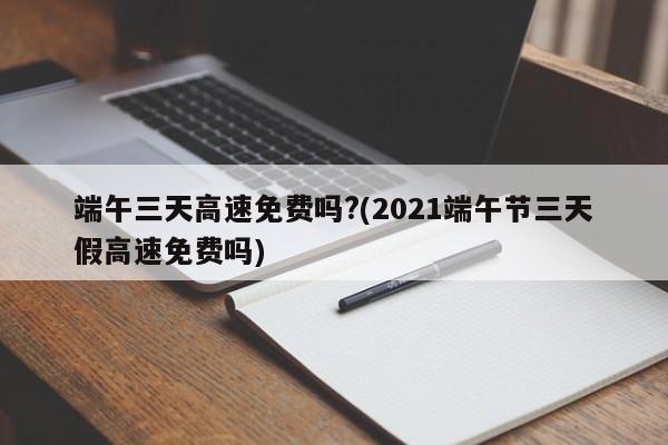 端午三天高速免费吗?(2021端午节三天假高速免费吗)