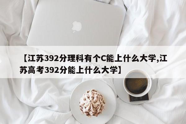【江苏392分理科有个C能上什么大学,江苏高考392分能上什么大学】