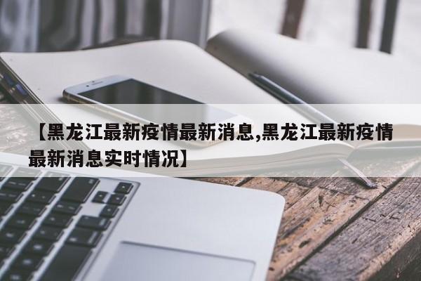 【黑龙江最新疫情最新消息,黑龙江最新疫情最新消息实时情况】