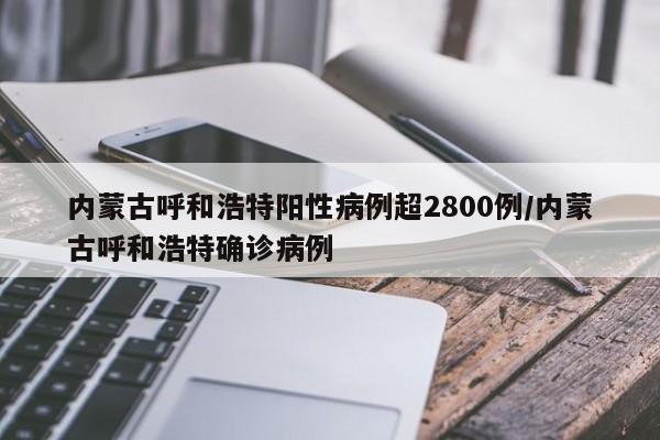 内蒙古呼和浩特阳性病例超2800例/内蒙古呼和浩特确诊病例
