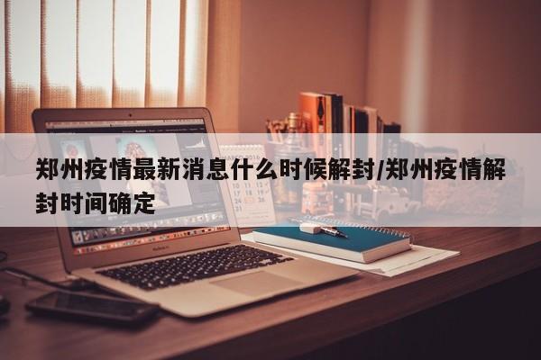 郑州疫情最新消息什么时候解封/郑州疫情解封时间确定