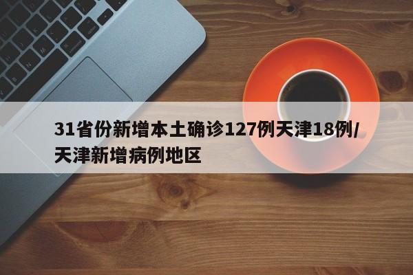 31省份新增本土确诊127例天津18例/天津新增病例地区